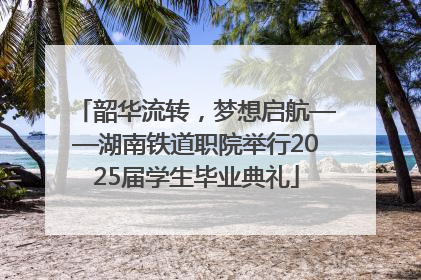 韶华流转，梦想启航——湖南铁道职院举行2025届学生毕业典礼