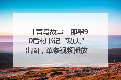 青岛故事｜即墨90后村书记“功夫”出圈，单条视频播放量过600万
