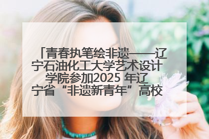 青春执笔绘非遗——辽宁石油化工大学艺术设计学院参加2025 年辽宁省“非遗新青年”高校优秀作品推荐活动