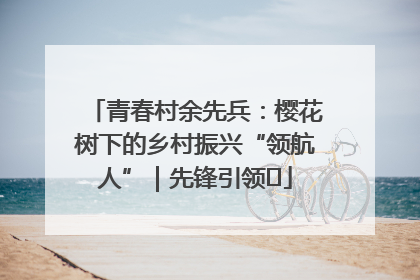 青春村余先兵：樱花树下的乡村振兴“领航人”｜先锋引领⑪