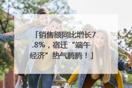 销售额同比增长7.8%，宿迁“端午经济”热气腾腾！