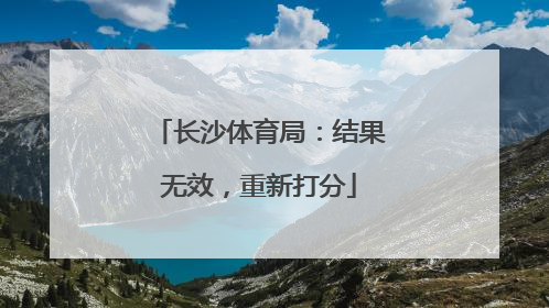 长沙体育局：结果无效，重新打分
