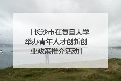 长沙市在复旦大学举办青年人才创新创业政策推介活动