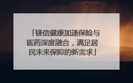 镁信健康加速保险与医药深度融合，满足居民未来保障的新需求
