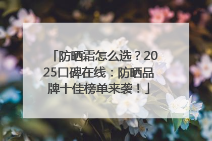 防晒霜怎么选？2025口碑在线：防晒品牌十佳榜单来袭！