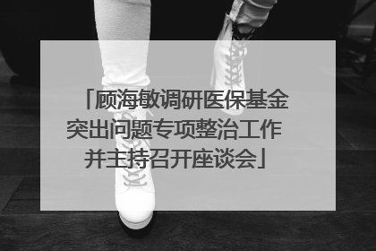 顾海敏调研医保基金突出问题专项整治工作并主持召开座谈会
