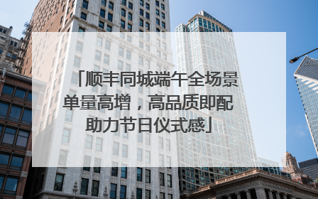 顺丰同城端午全场景单量高增，高品质即配助力节日仪式感