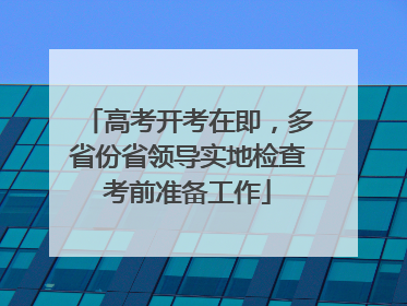 高考开考在即，多省份省领导实地检查考前准备工作