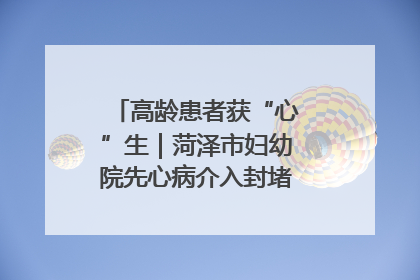 高龄患者获“心”生｜菏泽市妇幼院先心病介入封堵术实现技术突破