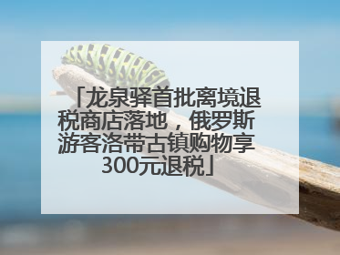龙泉驿首批离境退税商店落地，俄罗斯游客洛带古镇购物享300元退税
