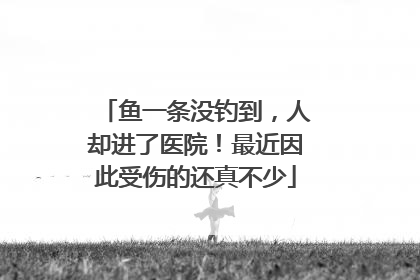鱼一条没钓到，人却进了医院！最近因此受伤的还真不少