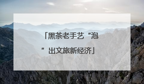 黑茶老手艺“泡”出文旅新经济