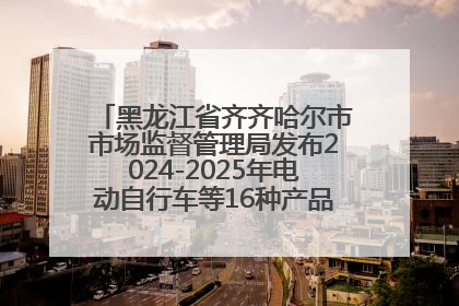 黑龙江省齐齐哈尔市市场监督管理局发布2024-2025年电动自行车等16种产品质量监督抽查情况