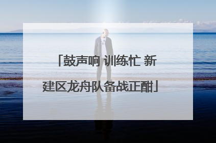 鼓声响 训练忙 新建区龙舟队备战正酣