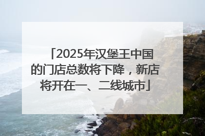 2025年汉堡王中国的门店总数将下降，新店将开在一、二线城市