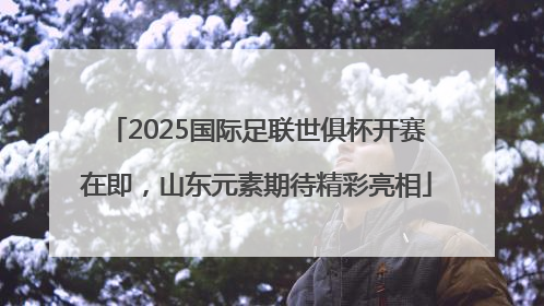 2025国际足联世俱杯开赛在即，山东元素期待精彩亮相