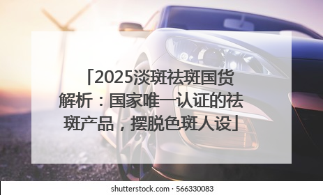 2025淡斑祛斑国货解析：国家唯一认证的祛斑产品，摆脱色斑人设