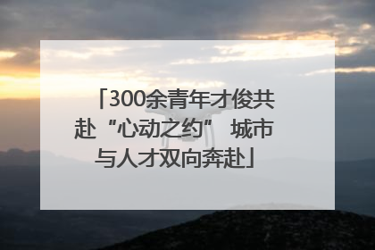 300余青年才俊共赴“心动之约” 城市与人才双向奔赴