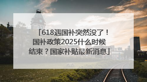 618遇国补突然没了！国补政策2025什么时候结束？国家补贴最新消息