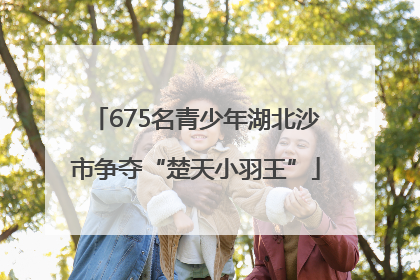 675名青少年湖北沙市争夺“楚天小羽王”
