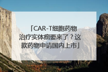 CAR-T细胞药物治疗实体瘤要来了？这款药物申请国内上市